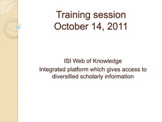 Training session
     October 14, 2011


          ISI Web of Knowledge
Integrated platform which gives access to
     diversified scholarly information
 