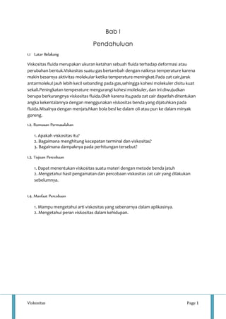 Bab I 
Pendahuluan 
1.1 Latar Belakang 
Viskositas fluida merupakan ukuran ketahan sebuah fluida terhadap deformasi atau 
perubahan bentuk.Viskositas suatu gas bertambah dengan naiknya temperature karena 
makin besarnya aktivitas molekular ketika temperature meningkat.Pada zat cair,jarak 
antarmolekul jauh lebih kecil sebanding pada gas,sehingga kohesi molekuler disitu kuat 
sekali.Peningkatan temperature mengurangi kohesi molekuler, dan ini diwujudkan 
berupa berkurangnya viskositas fluida.Oleh karena itu,pada zat cair dapatlah ditentukan 
angka kekentalannya dengan menggunakan viskositas benda yang dijatuhkan pada 
fluida.Misalnya dengan menjatuhkan bola besi ke dalam oli atau pun ke dalam minyak 
goreng. 
1.2. Rumusan Permasalahan 
1. Apakah viskositas itu? 
2. Bagaimana menghitung kecepatan terminal dan viskositas? 
3. Bagaimana dampaknya pada perhitungan tersebut? 
1.3. Tujuan Percobaan 
1. Dapat menentukan viskositas suatu materi dengan metode benda jatuh 
2. Mengetahui hasil pengamatan dan percobaan viskositas zat cair yang dilakukan 
sebelumnya. 
1.4. Manfaat Percobaan 
1. Mampu mengetahui arti viskositas yang sebenarnya dalam aplikasinya. 
2. Mengetahui peran viskositas dalam kehidupan. 
Viskositas Page 1 
 