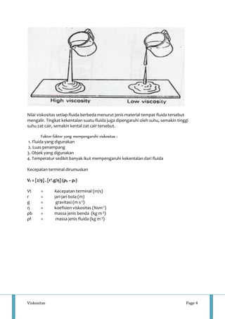Nilai viskositas setiap fluida berbeda menurut jenis material tempat fluida tersebut 
mengalir. Tingkat kekentalan suatu fluida juga dipengaruhi oleh suhu, semakin tinggi 
suhu zat cair, semakin kental zat cair tersebut. 
Faktor-faktor yang mempengaruhi viskositas : 
1. Fluida yang digunakan 
2. Luas penampang 
3. Objek yang digunakan 
4. Temperatur sedikit banyak ikut mempengaruhi kekentalan dari fluida 
Kecepatan terminal dirumuskan 
Vt = [2/9] . [r2.g/η] (ρb – ρf) 
Vt = Kecepatan terminal (m/s) 
r = jari-jari bola (m) 
g = gravitasi (m s-2) 
η = koefisien viskositas (Nsm-2) 
ρb = massa jenis benda (kg m-3) 
ρf = massa jenis fluida (kg m-3) 
Viskositas Page 4 
 