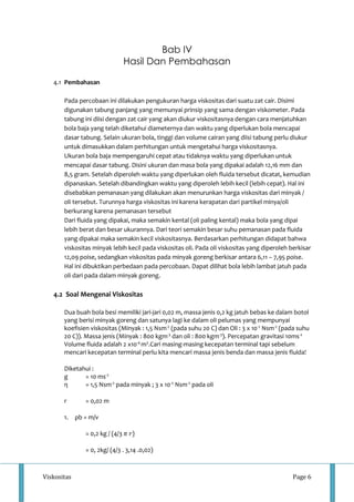 Bab IV 
Hasil Dan Pembahasan 
4.1 Pembahasan 
Pada percobaan ini dilakukan pengukuran harga viskositas dari suatu zat cair. Disimi 
digunakan tabung panjang yang memunyai prinsip yang sama dengan viskometer. Pada 
tabung ini diisi dengan zat cair yang akan diukur viskositasnya dengan cara menjatuhkan 
bola baja yang telah diketahui diameternya dan waktu yang diperlukan bola mencapai 
dasar tabung. Selain ukuran bola, tinggi dan volume cairan yang diisi tabung perlu diukur 
untuk dimasukkan dalam perhitungan untuk mengetahui harga viskositasnya. 
Ukuran bola baja mempengaruhi cepat atau tidaknya waktu yang diperlukan untuk 
mencapai dasar tabung. Disini ukuran dan masa bola yang dipakai adalah 12,16 mm dan 
8,5 gram. Setelah diperoleh waktu yang diperlukan oleh fluida tersebut dicatat, kemudian 
dipanaskan. Setelah dibandingkan waktu yang diperoleh lebih kecil (lebih cepat). Hal ini 
disebabkan pemanasan yang dilakukan akan menurunkan harga viskositas dari minyak / 
oli tersebut. Turunnya harga viskositas ini karena kerapatan dari partikel minya/oli 
berkurang karena pemanasan tersebut 
Dari fluida yang dipakai, maka semakin kental (oli paling kental) maka bola yang dipai 
lebih berat dan besar ukurannya. Dari teori semakin besar suhu pemanasan pada fluida 
yang dipakai maka semakin kecil viskositasnya. Berdasarkan perhitungan didapat bahwa 
viskositas minyak lebih kecil pada viskositas oli. Pada oli viskositas yang diperoleh berkisar 
12,09 poise, sedangkan viskositas pada minyak goreng berkisar antara 6,11 – 7,95 poise. 
Hal ini dibuktikan perbedaan pada percobaan. Dapat dilihat bola lebih lambat jatuh pada 
oli dari pada dalam minyak goreng. 
4.2 Soal Mengenai Viskositas 
Dua buah bola besi memiliki jari-jari 0,02 m, massa jenis 0,2 kg jatuh bebas ke dalam botol 
yang berisi minyak goreng dan satunya lagi ke dalam oli pelumas yang mempunyai 
koefisien viskositas (Minyak : 1,5 Nsm-2 (pada suhu 20 C) dan Oli : 3 x 10-2 Nsm-2 (pada suhu 
20 C)). Massa jenis (Minyak : 800 kgm-3 dan oli : 800 kgm-3). Percepatan gravitasi 10ms-2 
Volume fluida adalah 2 x10-4 m3.Cari masing-masing kecepatan terminal tapi sebelum 
mencari kecepatan terminal perlu kita mencari massa jenis benda dan massa jenis fluida! 
Diketahui : 
g = 10 ms-2 
η = 1,5 Nsm-2 pada minyak ; 3 x 10-2 Nsm-2 pada oli 
r = 0,02 m 
1. ρb = m/v 
= 0,2 kg / (4/3 휋 푟) 
= 0, 2kg/ (4/3 . 3,14 .0,02) 
Viskositas Page 6 
 