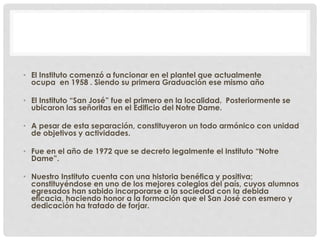 • El Instituto comenzó a funcionar en el plantel que actualmente 
ocupa en 1958 . Siendo su primera Graduación ese mismo año 
• El Instituto “San José” fue el primero en la localidad. Posteriormente se 
ubicaron las señoritas en el Edificio del Notre Dame. 
• A pesar de esta separación, constituyeron un todo armónico con unidad 
de objetivos y actividades. 
• Fue en el año de 1972 que se decreto legalmente el Instituto “Notre 
Dame”. 
• Nuestro Instituto cuenta con una historia benéfica y positiva; 
constituyéndose en uno de los mejores colegios del país, cuyos alumnos 
egresados han sabido incorporarse a la sociedad con la debida 
eficacia, haciendo honor a la formación que el San José con esmero y 
dedicación ha tratado de forjar. 
 