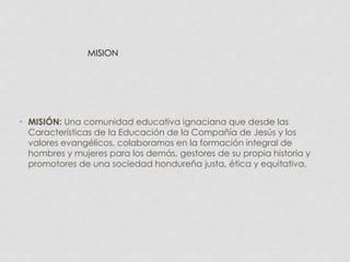 MISION 
• MISIÓN: Una comunidad educativa ignaciana que desde las 
Características de la Educación de la Compañía de Jesús y los 
valores evangélicos, colaboramos en la formación integral de 
hombres y mujeres para los demás, gestores de su propia historia y 
promotores de una sociedad hondureña justa, ética y equitativa. 
 