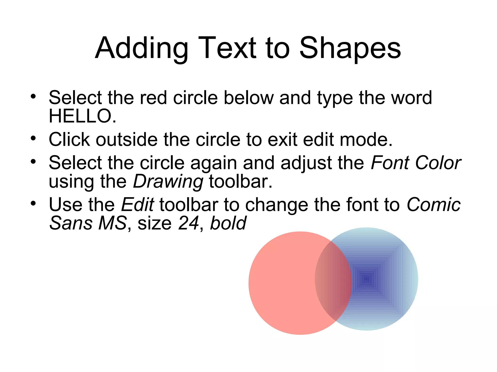 Adding Text to Shapes
• Select the red circle below and type the word
HELLO.
• Click outside the circle to exit edit mode.
• Select the circle again and adjust the Font Color
using the Drawing toolbar.
• Use the Edit toolbar to change the font to Comic
Sans MS, size 24, bold
 