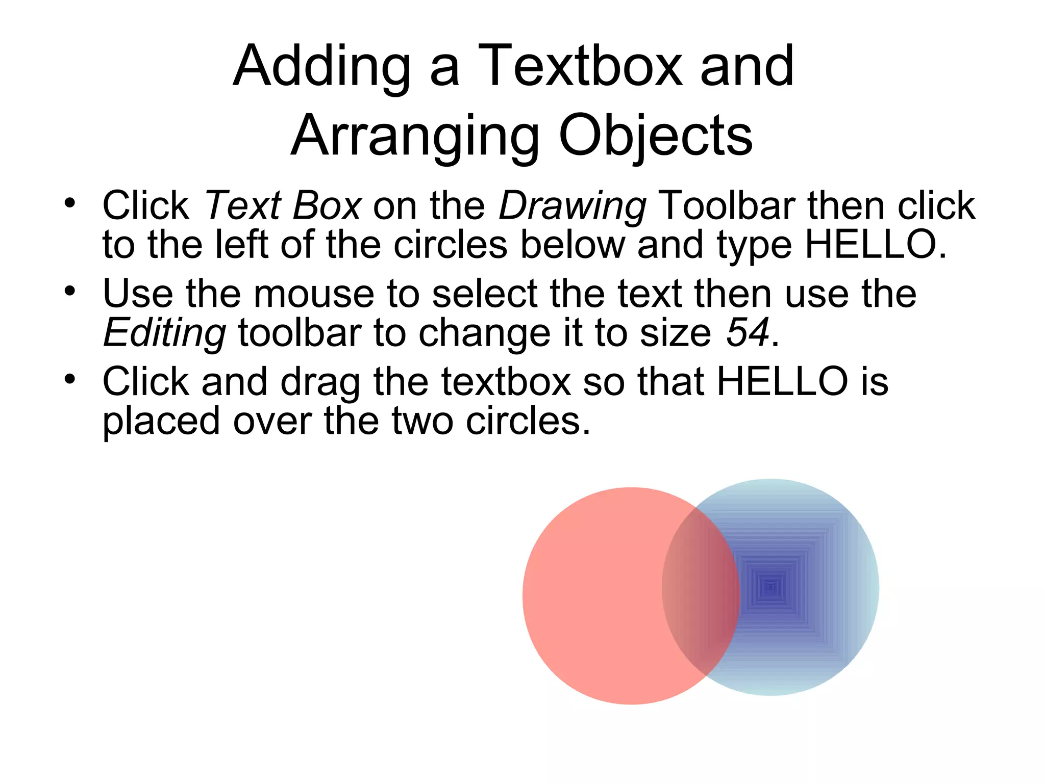 Adding a Textbox and
Arranging Objects
• Click Text Box on the Drawing Toolbar then click
to the left of the circles below and type HELLO.
• Use the mouse to select the text then use the
Editing toolbar to change it to size 54.
• Click and drag the textbox so that HELLO is
placed over the two circles.
 
