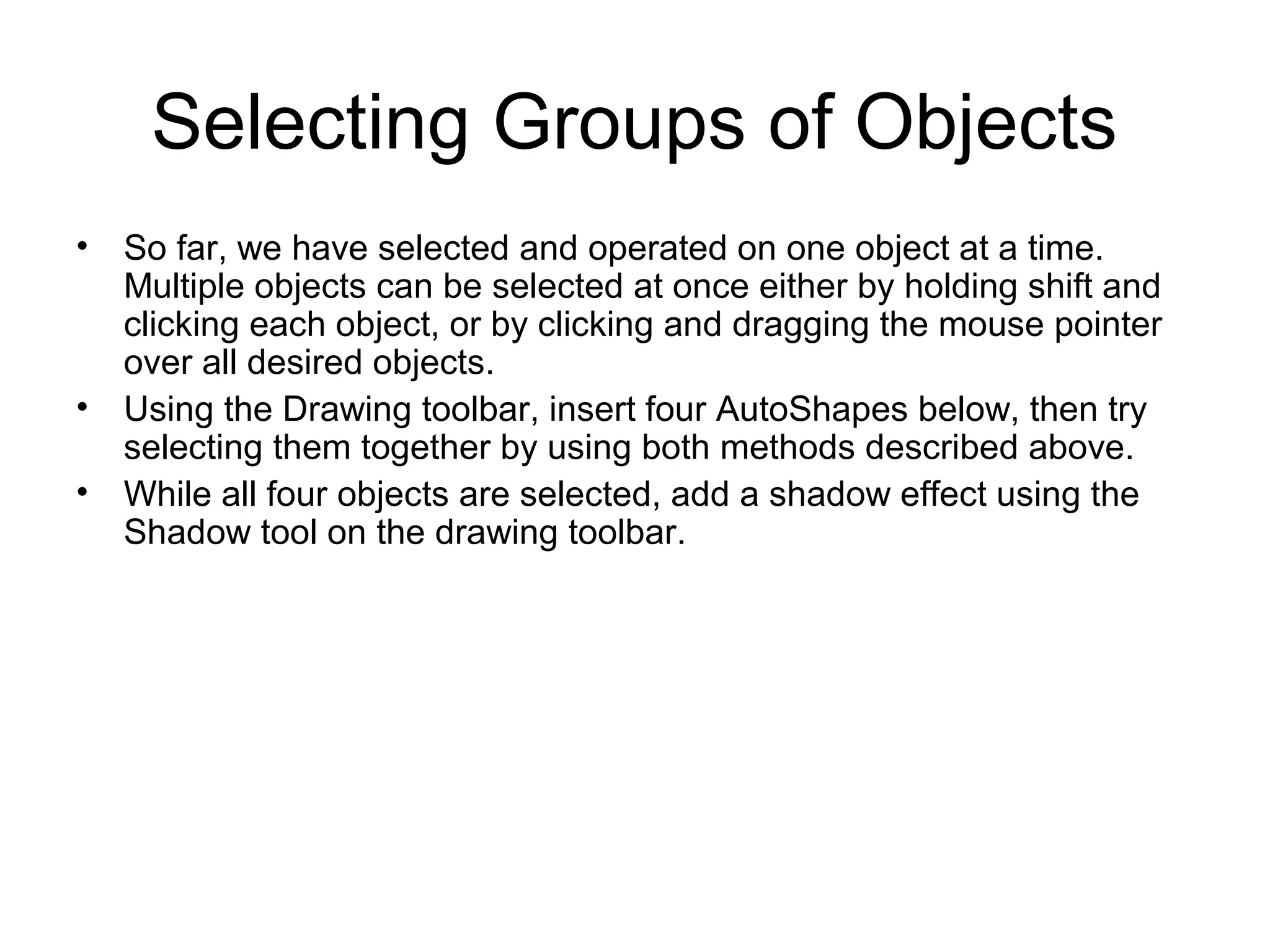 Selecting Groups of Objects
• So far, we have selected and operated on one object at a time.
Multiple objects can be selected at once either by holding shift and
clicking each object, or by clicking and dragging the mouse pointer
over all desired objects.
• Using the Drawing toolbar, insert four AutoShapes below, then try
selecting them together by using both methods described above.
• While all four objects are selected, add a shadow effect using the
Shadow tool on the drawing toolbar.
 