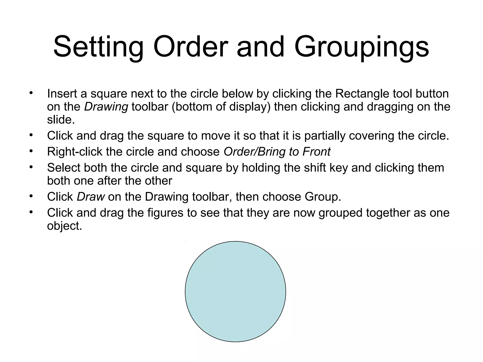 Setting Order and Groupings
• Insert a square next to the circle below by clicking the Rectangle tool button
on the Drawing toolbar (bottom of display) then clicking and dragging on the
slide.
• Click and drag the square to move it so that it is partially covering the circle.
• Right-click the circle and choose Order/Bring to Front
• Select both the circle and square by holding the shift key and clicking them
both one after the other
• Click Draw on the Drawing toolbar, then choose Group.
• Click and drag the figures to see that they are now grouped together as one
object.
 