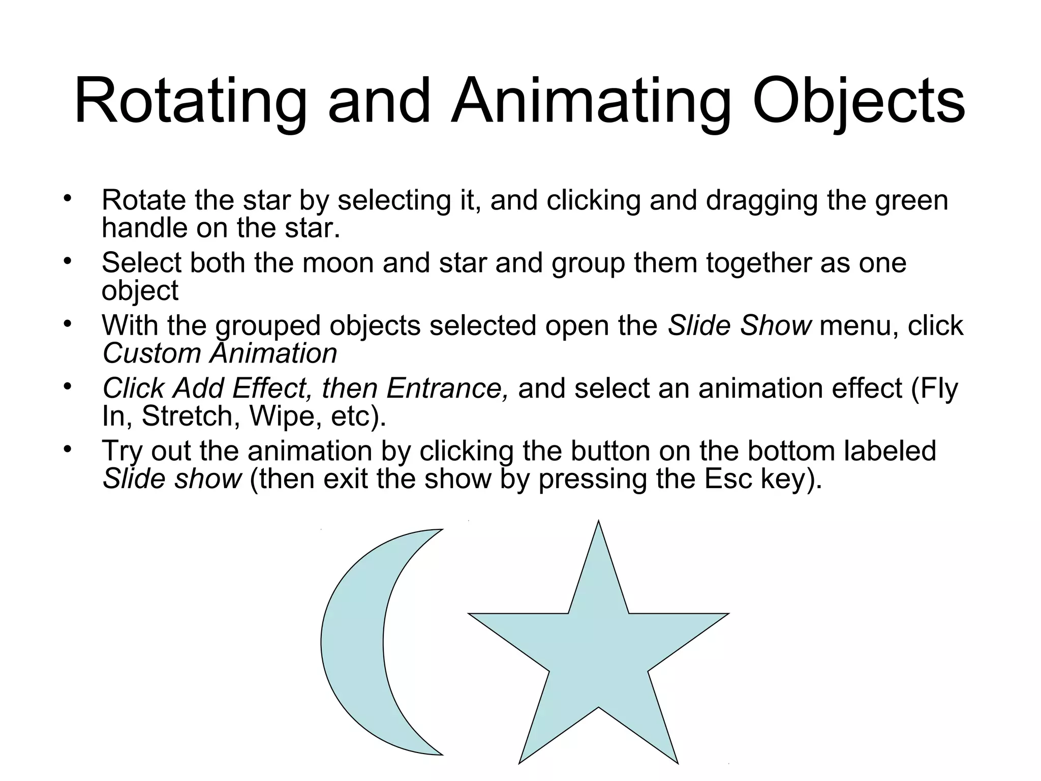 Rotating and Animating Objects
• Rotate the star by selecting it, and clicking and dragging the green
handle on the star.
• Select both the moon and star and group them together as one
object
• With the grouped objects selected open the Slide Show menu, click
Custom Animation
• Click Add Effect, then Entrance, and select an animation effect (Fly
In, Stretch, Wipe, etc).
• Try out the animation by clicking the button on the bottom labeled
Slide show (then exit the show by pressing the Esc key).
 