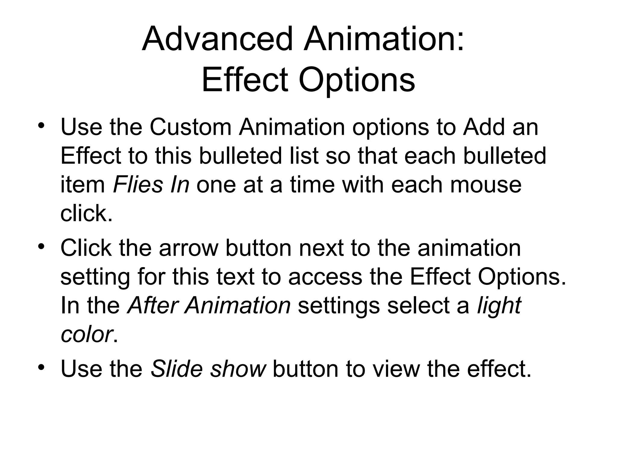 Advanced Animation:
Effect Options
• Use the Custom Animation options to Add an
Effect to this bulleted list so that each bulleted
item Flies In one at a time with each mouse
click.
• Click the arrow button next to the animation
setting for this text to access the Effect Options.
In the After Animation settings select a light
color.
• Use the Slide show button to view the effect.
 
