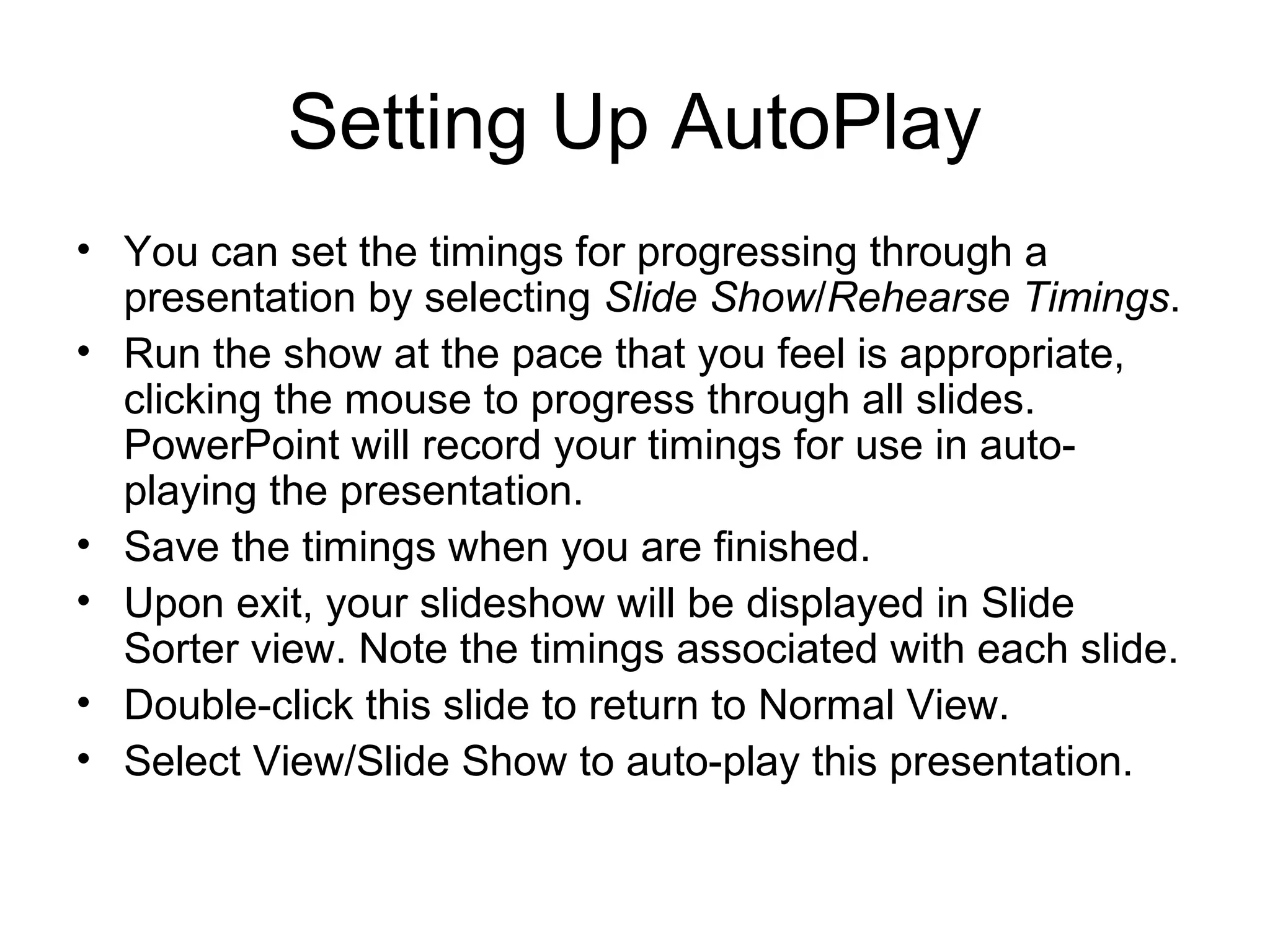 Setting Up AutoPlay
• You can set the timings for progressing through a
presentation by selecting Slide Show/Rehearse Timings.
• Run the show at the pace that you feel is appropriate,
clicking the mouse to progress through all slides.
PowerPoint will record your timings for use in auto-
playing the presentation.
• Save the timings when you are finished.
• Upon exit, your slideshow will be displayed in Slide
Sorter view. Note the timings associated with each slide.
• Double-click this slide to return to Normal View.
• Select View/Slide Show to auto-play this presentation.
 