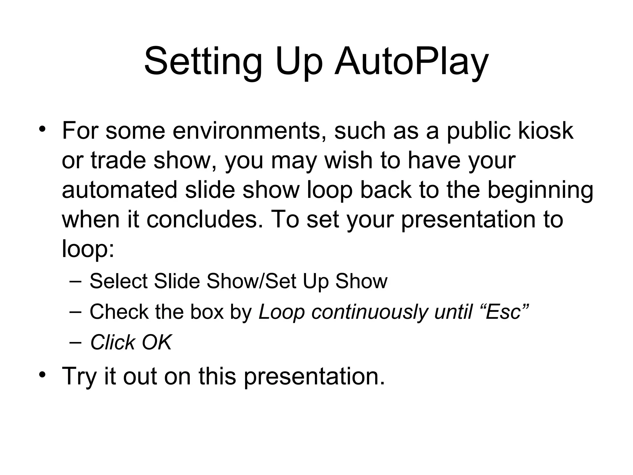 Setting Up AutoPlay
• For some environments, such as a public kiosk
or trade show, you may wish to have your
automated slide show loop back to the beginning
when it concludes. To set your presentation to
loop:
– Select Slide Show/Set Up Show
– Check the box by Loop continuously until “Esc”
– Click OK
• Try it out on this presentation.
 