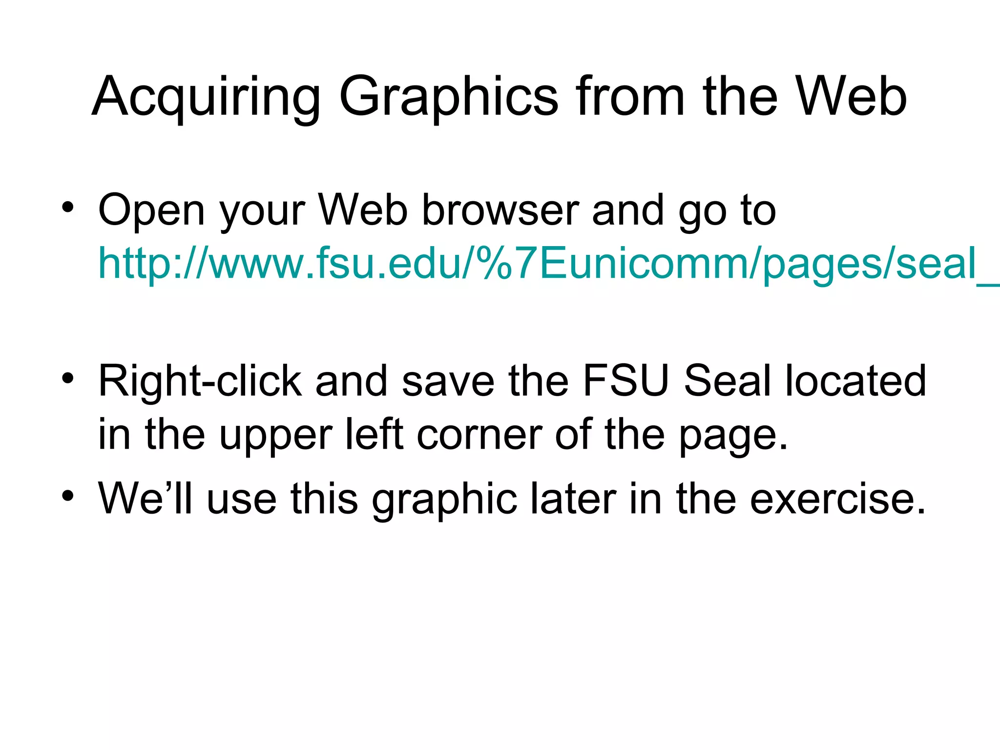 Acquiring Graphics from the Web
• Open your Web browser and go to
http://www.fsu.edu/%7Eunicomm/pages/seal_
• Right-click and save the FSU Seal located
in the upper left corner of the page.
• We’ll use this graphic later in the exercise.
 
