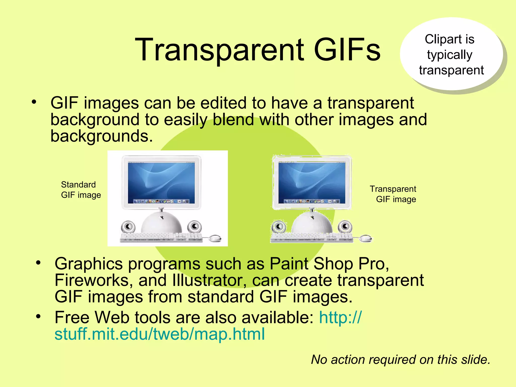 Transparent GIFs
• GIF images can be edited to have a transparent
background to easily blend with other images and
backgrounds.
Transparent
GIF image
Standard
GIF image
No action required on this slide.
Clipart is
typically
transparent
Clipart is
typically
transparent
• Graphics programs such as Paint Shop Pro,
Fireworks, and Illustrator, can create transparent
GIF images from standard GIF images.
• Free Web tools are also available: http://
stuff.mit.edu/tweb/map.html
 
