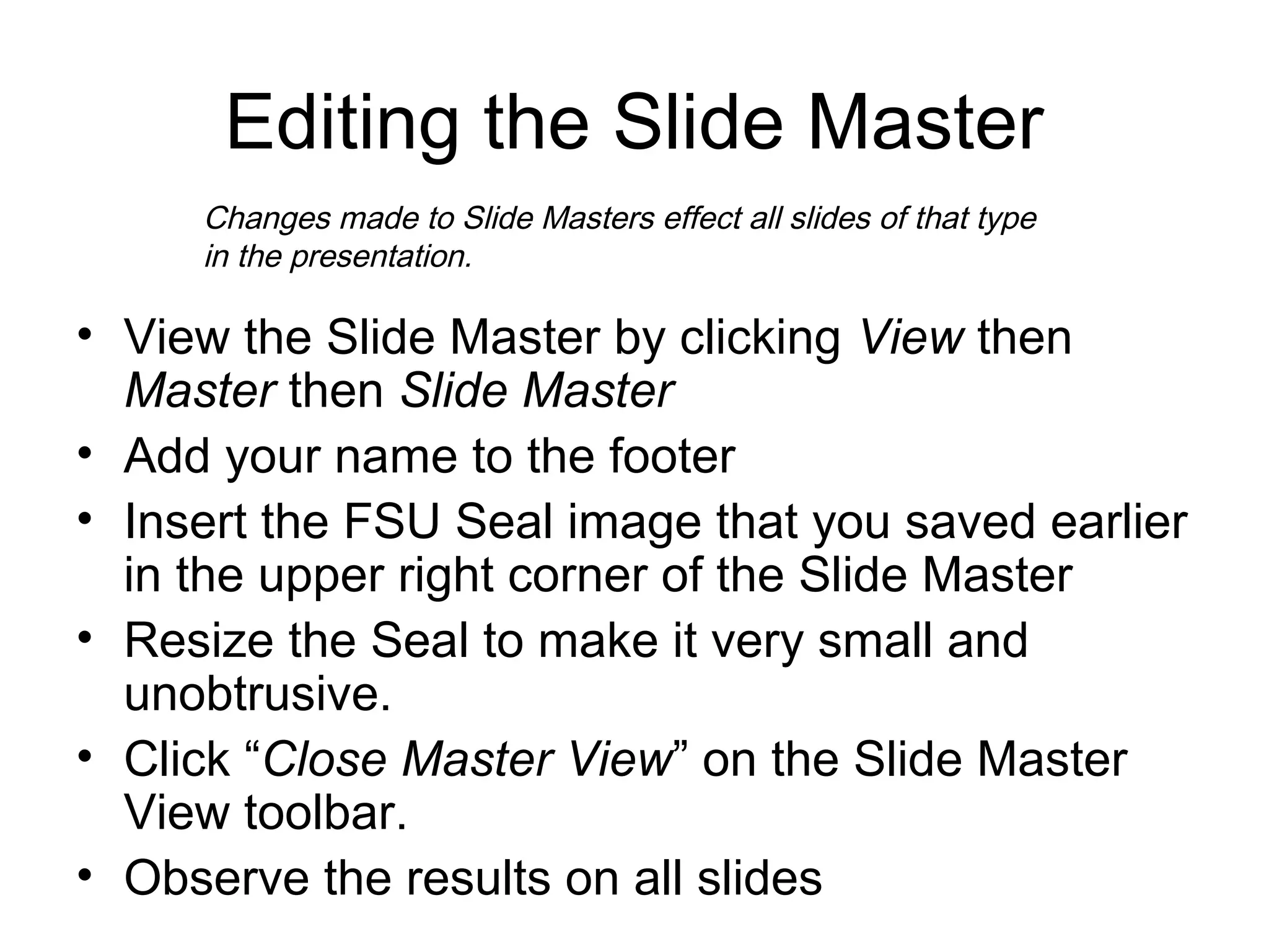 Editing the Slide Master
• View the Slide Master by clicking View then
Master then Slide Master
• Add your name to the footer
• Insert the FSU Seal image that you saved earlier
in the upper right corner of the Slide Master
• Resize the Seal to make it very small and
unobtrusive.
• Click “Close Master View” on the Slide Master
View toolbar.
• Observe the results on all slides
Changes made to Slide Masters effect all slides of that type
in the presentation.
 