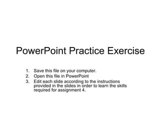 PowerPoint Practice Exercise
1. Save this file on your computer.
2. Open this file in PowerPoint
3. Edit each slide according to the instructions
provided in the slides in order to learn the skills
required for assignment 4.
 