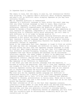 Is Japanese Hard to Learn?

The reply is sure. But the reply is also no, not necessarily! Within
this write-up, I'll explain what's difficult about studying Japanese,
and what's not as difficult about studying Japanese as you may have
initially thought.
Why is Japanese Difficult to Understand?
Japanese is a difficult language to learn within the exact same way
that any other foreign language is hard to learn. Many starting
learners of Japanese, or every other language for that make a
difference, radically underestimate the quantity of effort that's
needed to become a fluent speaker of that language. When embarking on
your research of Japanese, comprehend in in the outset that much like
anything else in lifestyle really worth achieving, you will need to
work difficult at it in order to become good at it.
However, if you have excellent Japanese learning materials and you are
prepared to put within the effort and also the hrs practicing (and
yes, learning a foreign language really is much more about training
than learning), then it's absolutely feasible for Anybody to become a
successful learner of Japanese!
Aside in the undeniable fact that Japanese is tough to find out within
the same way that all languages are difficult to learn, there is no
getting around the fact that the Japanese created language is tough
to find out. Why? Simply because of the fact that it's comprised of
four different scripts--hiragana, katakana, kanji, and also the Roman
alphabet--and that while hiragana and katakana can be discovered
relatively rapidly, the sheer number of kanji to be memorized (native
Japanese speakers learn one,945 from elementary school through
substantial school!) implies that studying the created Japanese
language is a grueling, time-consuming process.
Why Japanese is not Difficult to Understand
In the event you take the written language from the equation, a
minimum of within the beginning, then you'll find that Japanese isn't
any tougher to find out than any other language. There are plenty of
starting Japanese courses and learning supplies that do not require
you to concentrate around the written language, and it is these
supplies that I recommend you employ when first beginning out.
Why else will be the Japanese spoken language not difficult to
understand? Nicely for 1 factor, you'll find that Japanese grammar
is pretty simple and in fact, it's far more flexible than English.
Compared to Chinese, pronunciation is fairly easy. There are no tones
to learn, and there are just a few sounds to learn that we do not have
within the English language.
The best information of all is the fact that Japanese contains
literally a large number of loan words which are derived from English.
These mortgage words sound similar to their authentic English
derivatives, and they are generally utilized in everyday speech.
Because of this even as a beginning learner of Japanese, you will find
that you currently have an extraordinary vocabulary which you can
instantly put to use!
 