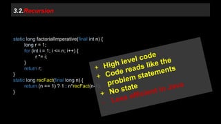 3.2.Recursion 
static long factorialImperative(final int n) { 
long r = 1; 
for (int i = 1; i <= n; i++) { 
r *= i; 
} 
return r; 
} 
static long recFact(final long n) { 
return (n == 1) ? 1 : n*recFact(n-1); 
} 
 