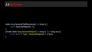 3.2.Recursion 
static long factorialTailRecursive(final long n) { 
return factorialHelper(n, 1); 
} 
private static long factorialHelper(final long n, final long acc) { 
return n == 1 ? acc : factorialHelper(n-1, n*acc); 
} 
 