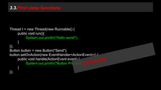 3.3.First class functions 
Thread t = new Thread(new Runnable() { 
public void run(){ 
System.out.println("Hello world"); 
} 
}); 
Button button = new Button("Send"); 
button.setOnAction(new EventHandler<ActionEvent>() { 
public void handle(ActionEvent event) { 
System.out.println("Button Pressed"); 
} 
}); 
 