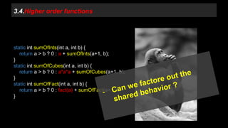 3.4.Higher order functions 
static int sumOfInts(int a, int b) { 
return a > b ? 0 : a + sumOfInts(a+1, b); 
} 
static int sumOfCubes(int a, int b) { 
return a > b ? 0 : a*a*a + sumOfCubes(a+1, b); 
} 
static int sumOfFact(int a, int b) { 
return a > b ? 0 : fact(a) + sumOfFact(a+1, b) 
} 
 