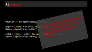 3.5.Lazyness 
IntStream is = IntStream.iterate(0, n -> n + 1); 
int[] r1 = is.filter(n -> n%2 == 0).limit(5).toArray(); 
System.out.println(Arrays.toString(r1)); 
int[] r2 = is.filter(n -> n%3 == 0).map(x -> x*x).limit(7).toArray(); 
System.out.println(Arrays.toString(r2)); 
 