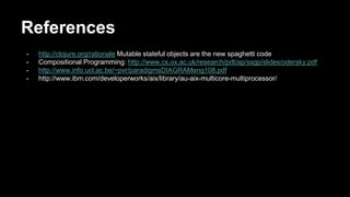 References 
- http://clojure.org/rationale Mutable stateful objects are the new spaghetti code 
- Compositional Programming: http://www.cs.ox.ac.uk/research/pdt/ap/ssgp/slides/odersky.pdf 
- http://www.info.ucl.ac.be/~pvr/paradigmsDIAGRAMeng108.pdf 
- http://www.ibm.com/developerworks/aix/library/au-aix-multicore-multiprocessor/ 
