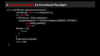 2.Imperative Pardigm Vs Functional Paradigm 
static List<String> approvisionnement() { 
List<String> refs = new ArrayList<>(); 
int index = 0; 
for(Product p : Store.catalog()) { 
if(p.getCategory() == Product.Category.MOBILE_PHONE) { 
refs.add(p.getRef()); 
index ++; 
if(index > 10) 
break; 
} 
} 
Collections.sort(refs); 
return refs; 
} 
 