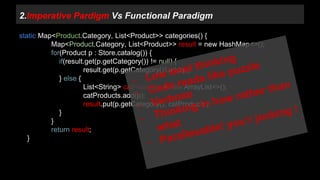 2.Imperative Pardigm Vs Functional Paradigm 
static Map<Product.Category, List<Product>> categories() { 
Map<Product.Category, List<Product>> result = new HashMap<>(); 
for(Product p : Store.catalog()) { 
if(result.get(p.getCategory()) != null) { 
result.get(p.getCategory()).add(p); 
} else { 
List<String> catProducts = new ArrayList<>(); 
catProducts.add(p); 
result.put(p.getCategory(), catProducts); 
} 
} 
return result; 
} 
 