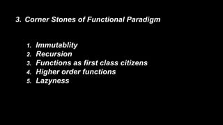 3. Corner Stones of Functional Paradigm 
1. Immutablity 
2. Recursion 
3. Functions as first class citizens 
4. Higher order functions 
5. Lazyness 
 