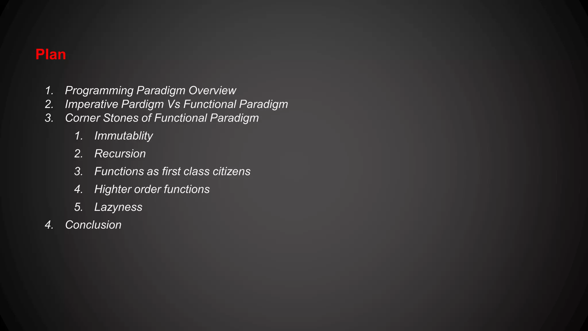 Plan 1. Programming Paradigm Overview 2. Imperative Pardigm Vs Functional Paradigm 3. Corner Stones of Functional Paradigm 1. Immutablity 2. Recursion 3. Functions as first class citizens 4. Higher order functions 5. Lazyness 4. Conclusion 