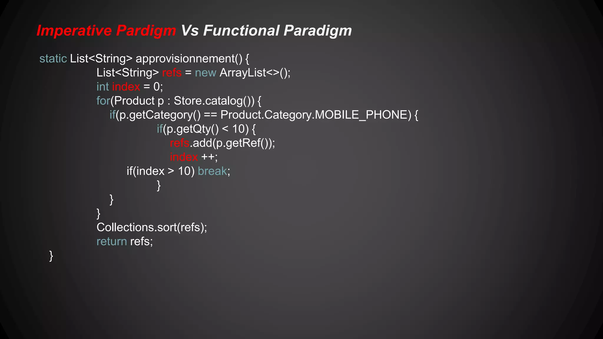 2.Imperative Pardigm Vs Functional Paradigm static Map<Product.Category, List<Product>> categories() { Map<Product.Category, List<Product>> result = new HashMap<>(); for(Product p : Store.catalog()) { if(result.get(p.getCategory()) != null) { result.get(p.getCategory()).add(p); } else { List<String> catProducts = new ArrayList<>(); catProducts.add(p); result.put(p.getCategory(), catProducts); } } return result; } 