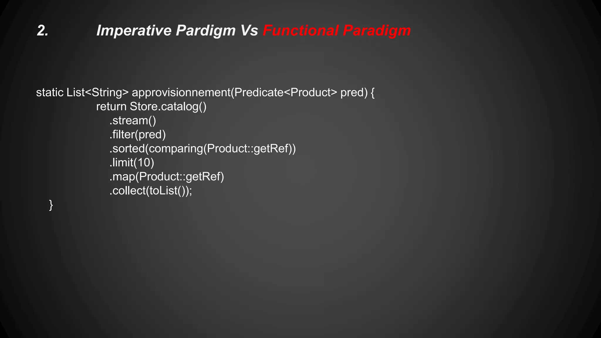 2.Imperative Pardigm Vs Functional Paradigm static Map<Product.Category, List<Product>> categories() { return Store.catalog() .stream() .collect(groupingBy(Product::getCategory)); } static Map<Product.Category, List<String>> categories() { return Store.catalog() .stream() .collect(groupingBy(Product::getCategory, mapping(Product::getRef, toList()))); } 