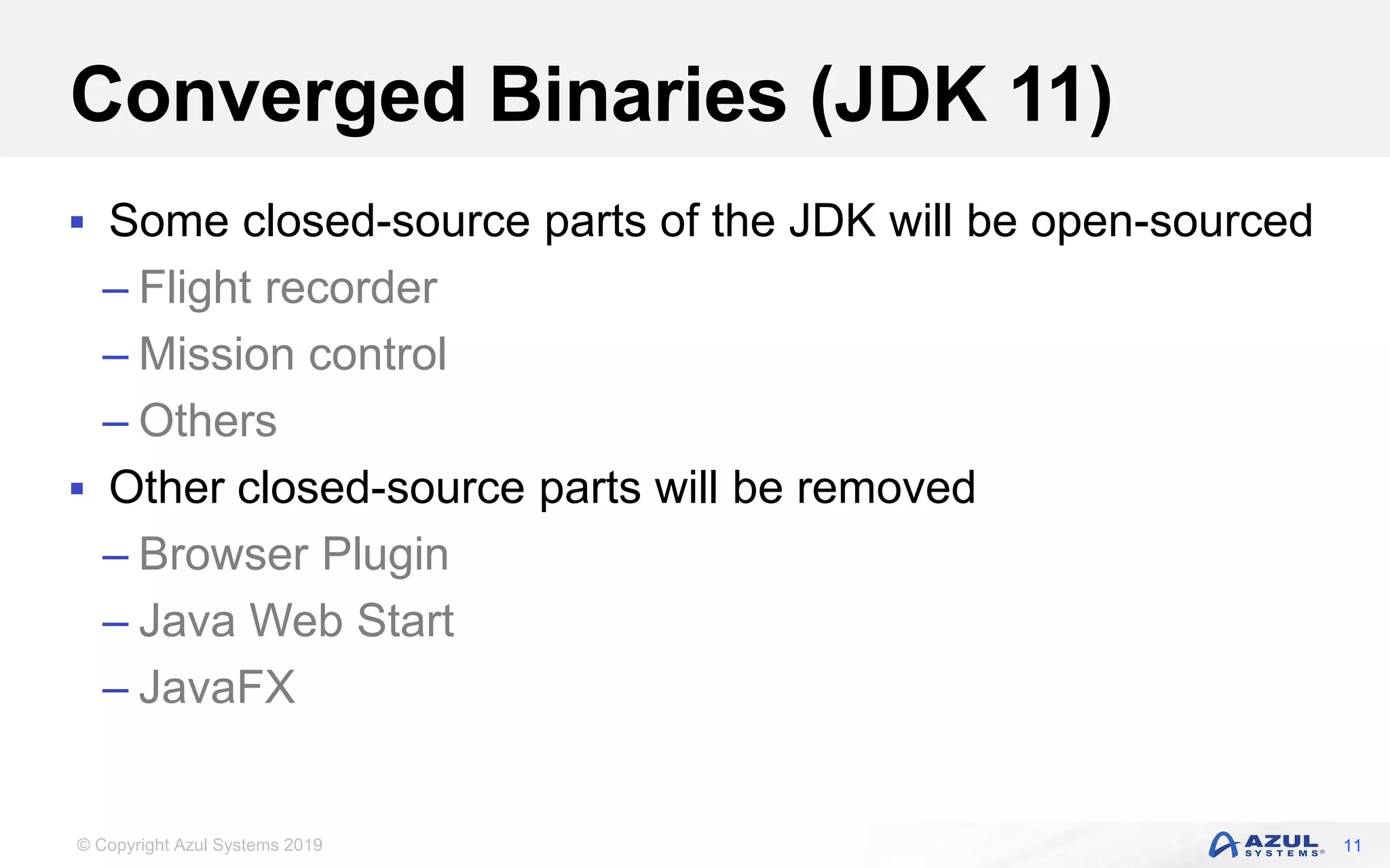 © Copyright Azul Systems 2019
Converged Binaries (JDK 11)
 Some closed-source parts of the JDK will be open-sourced
– Flight recorder
– Mission control
– Others
 Other closed-source parts will be removed
– Browser Plugin
– Java Web Start
– JavaFX
11
 