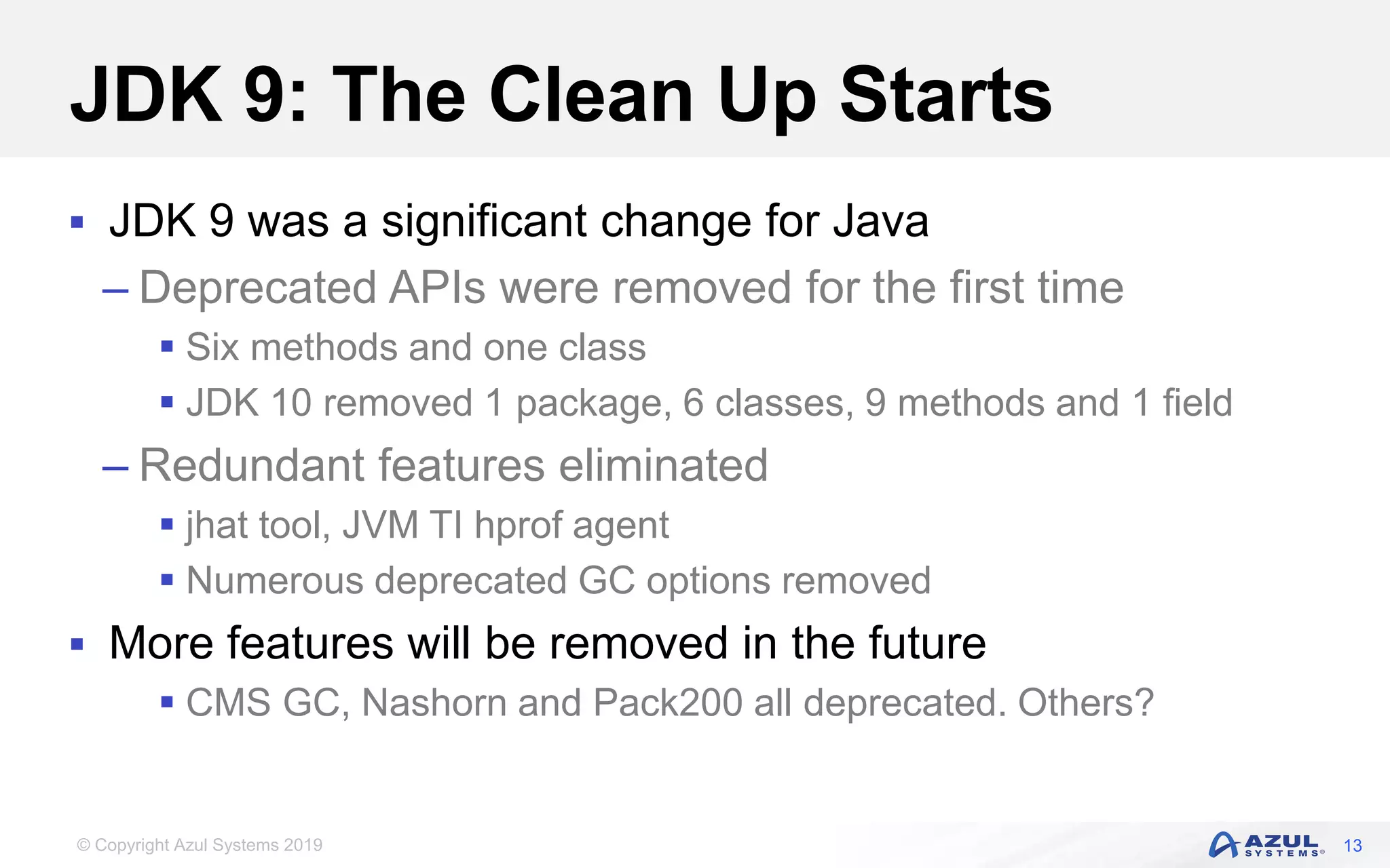 © Copyright Azul Systems 2019
JDK 9: The Clean Up Starts
 JDK 9 was a significant change for Java
– Deprecated APIs were removed for the first time
 Six methods and one class
 JDK 10 removed 1 package, 6 classes, 9 methods and 1 field
– Redundant features eliminated
 jhat tool, JVM TI hprof agent
 Numerous deprecated GC options removed
 More features will be removed in the future
 CMS GC, Nashorn and Pack200 all deprecated. Others?
13
 