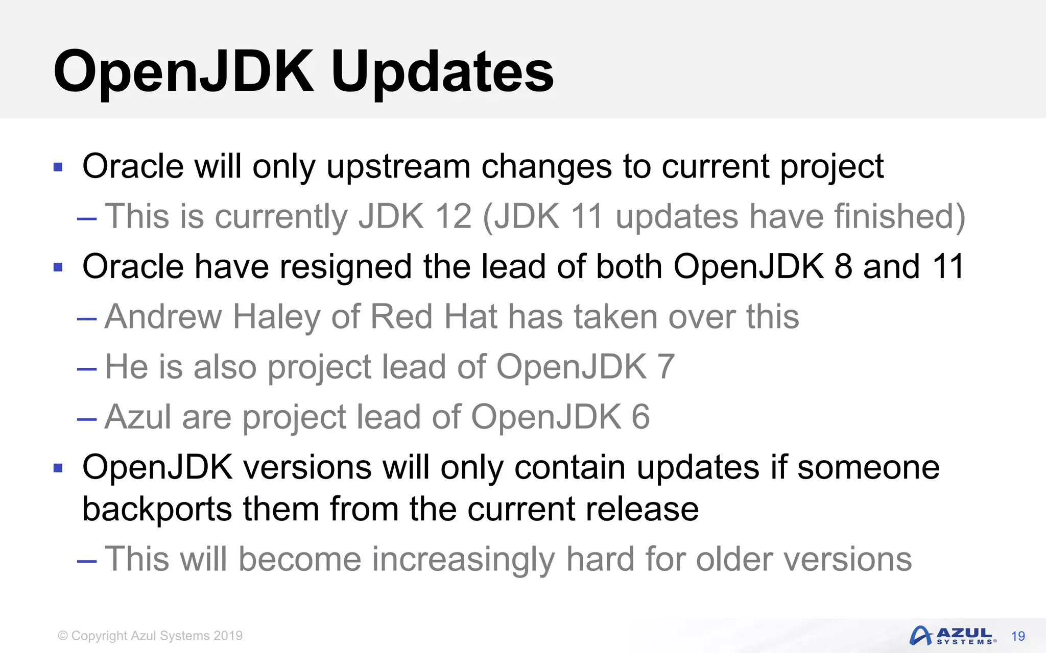 © Copyright Azul Systems 2019
OpenJDK Updates
 Oracle will only upstream changes to current project
– This is currently JDK 12 (JDK 11 updates have finished)
 Oracle have resigned the lead of both OpenJDK 8 and 11
– Andrew Haley of Red Hat has taken over this
– He is also project lead of OpenJDK 7
– Azul are project lead of OpenJDK 6
 OpenJDK versions will only contain updates if someone
backports them from the current release
– This will become increasingly hard for older versions
19
 