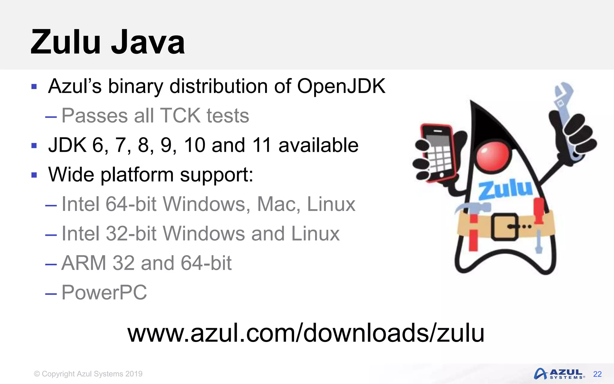 © Copyright Azul Systems 2019
Zulu Java
 Azul’s binary distribution of OpenJDK
– Passes all TCK tests
 JDK 6, 7, 8, 9, 10 and 11 available
 Wide platform support:
– Intel 64-bit Windows, Mac, Linux
– Intel 32-bit Windows and Linux
– ARM 32 and 64-bit
– PowerPC
22
www.azul.com/downloads/zulu
 