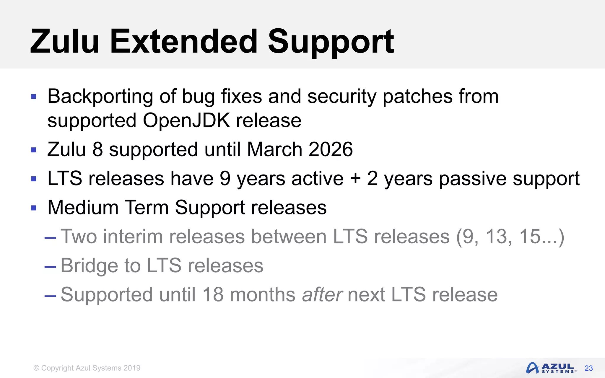 © Copyright Azul Systems 2019
Zulu Extended Support
 Backporting of bug fixes and security patches from
supported OpenJDK release
 Zulu 8 supported until March 2026
 LTS releases have 9 years active + 2 years passive support
 Medium Term Support releases
– Two interim releases between LTS releases (9, 13, 15...)
– Bridge to LTS releases
– Supported until 18 months after next LTS release
23
 