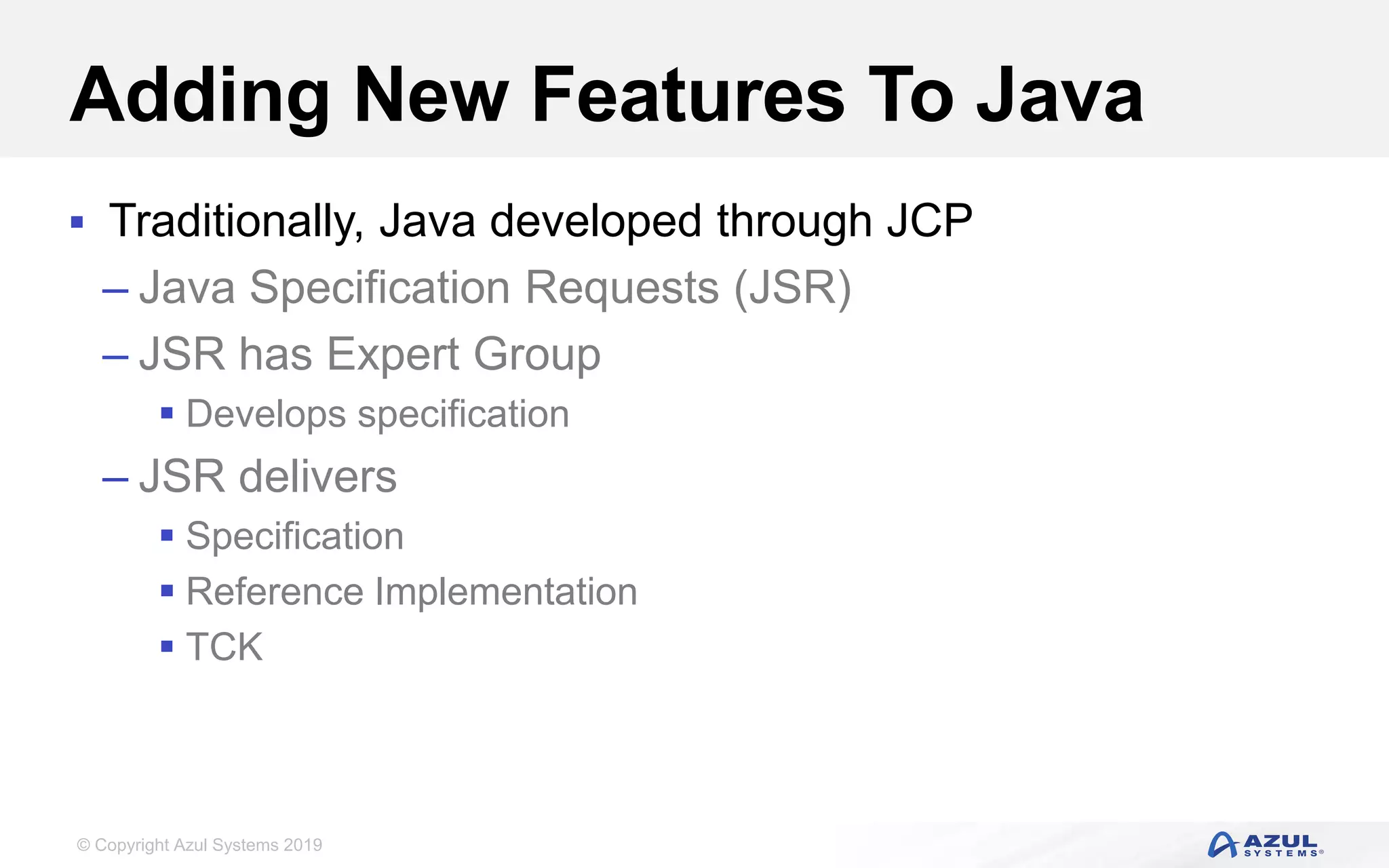 © Copyright Azul Systems 2019
Adding New Features To Java
 Traditionally, Java developed through JCP
– Java Specification Requests (JSR)
– JSR has Expert Group
 Develops specification
– JSR delivers
 Specification
 Reference Implementation
 TCK
 