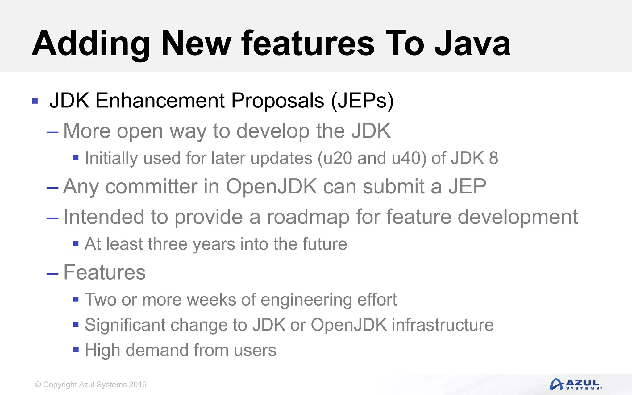 © Copyright Azul Systems 2019
Adding New features To Java
 JDK Enhancement Proposals (JEPs)
– More open way to develop the JDK
 Initially used for later updates (u20 and u40) of JDK 8
– Any committer in OpenJDK can submit a JEP
– Intended to provide a roadmap for feature development
 At least three years into the future
– Features
 Two or more weeks of engineering effort
 Significant change to JDK or OpenJDK infrastructure
 High demand from users
 