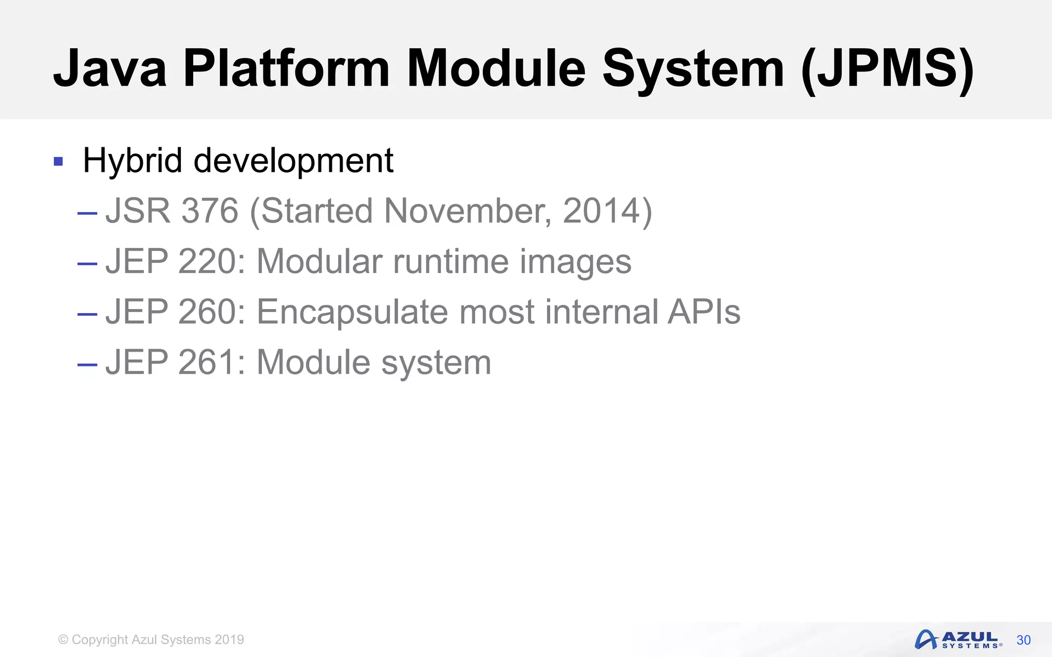 © Copyright Azul Systems 2019
Java Platform Module System (JPMS)
 Hybrid development
– JSR 376 (Started November, 2014)
– JEP 220: Modular runtime images
– JEP 260: Encapsulate most internal APIs
– JEP 261: Module system
30
 