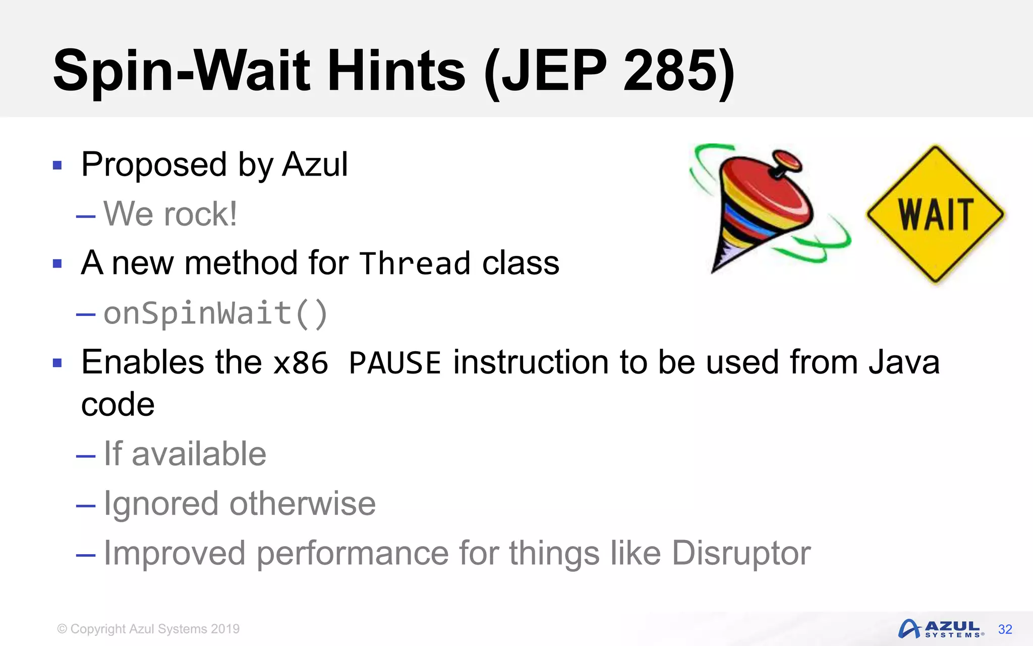 © Copyright Azul Systems 2019
Spin-Wait Hints (JEP 285)
 Proposed by Azul
– We rock!
 A new method for Thread class
– onSpinWait()
 Enables the x86 PAUSE instruction to be used from Java
code
– If available
– Ignored otherwise
– Improved performance for things like Disruptor
32
 
