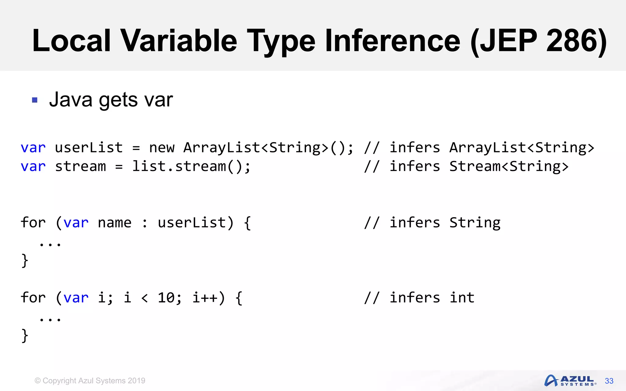 © Copyright Azul Systems 2019
Local Variable Type Inference (JEP 286)
 Java gets var
33
var userList = new ArrayList<String>(); // infers ArrayList<String>
var stream = list.stream(); // infers Stream<String>
for (var name : userList) { // infers String
...
}
for (var i; i < 10; i++) { // infers int
...
}
 