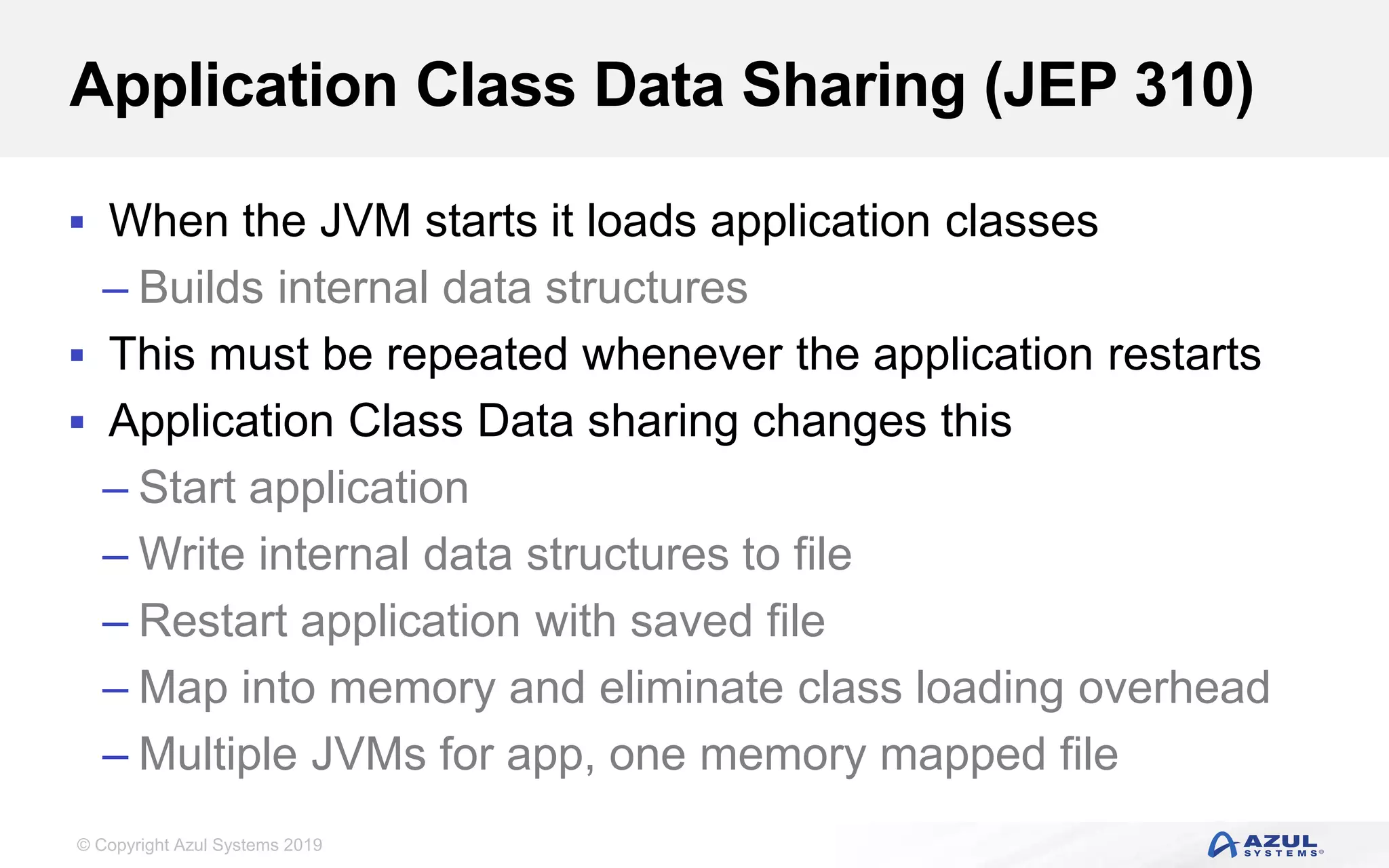© Copyright Azul Systems 2019
Application Class Data Sharing (JEP 310)
 When the JVM starts it loads application classes
– Builds internal data structures
 This must be repeated whenever the application restarts
 Application Class Data sharing changes this
– Start application
– Write internal data structures to file
– Restart application with saved file
– Map into memory and eliminate class loading overhead
– Multiple JVMs for app, one memory mapped file
 