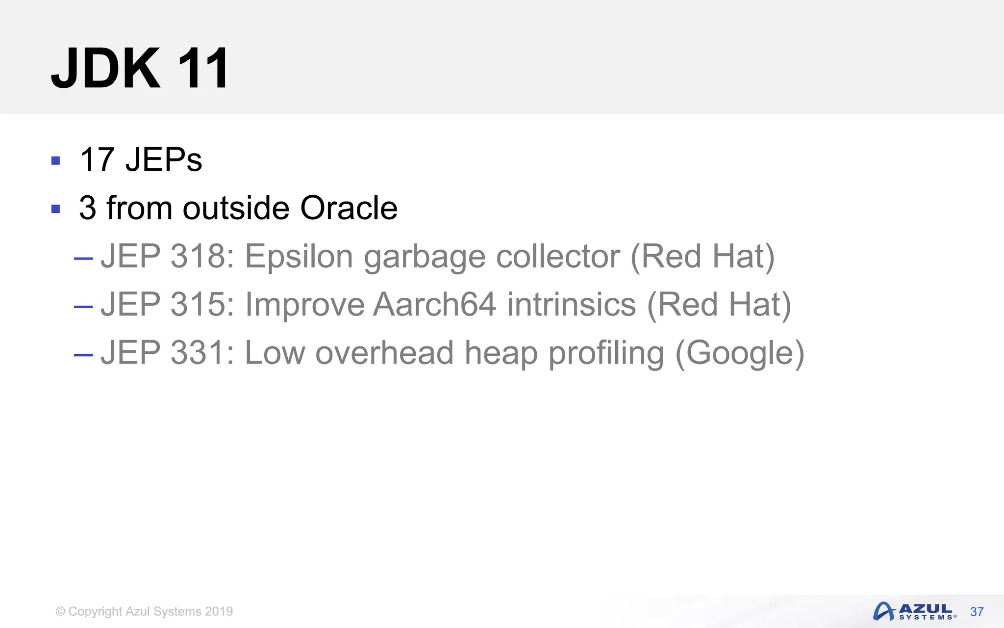 © Copyright Azul Systems 2019
JDK 11
 17 JEPs
 3 from outside Oracle
– JEP 318: Epsilon garbage collector (Red Hat)
– JEP 315: Improve Aarch64 intrinsics (Red Hat)
– JEP 331: Low overhead heap profiling (Google)
37
 