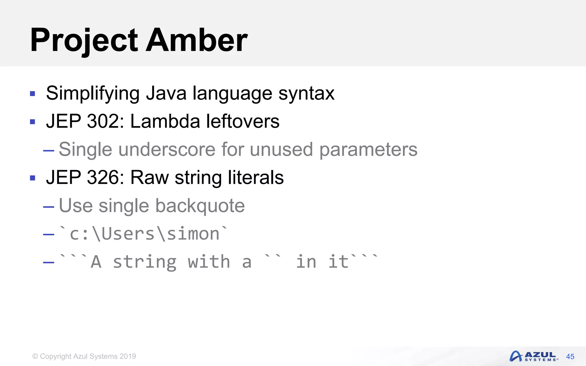 © Copyright Azul Systems 2019
Project Amber
 Simplifying Java language syntax
 JEP 302: Lambda leftovers
– Single underscore for unused parameters
 JEP 326: Raw string literals
– Use single backquote
– `c:Userssimon`
– ```A string with a `` in it```
45
 