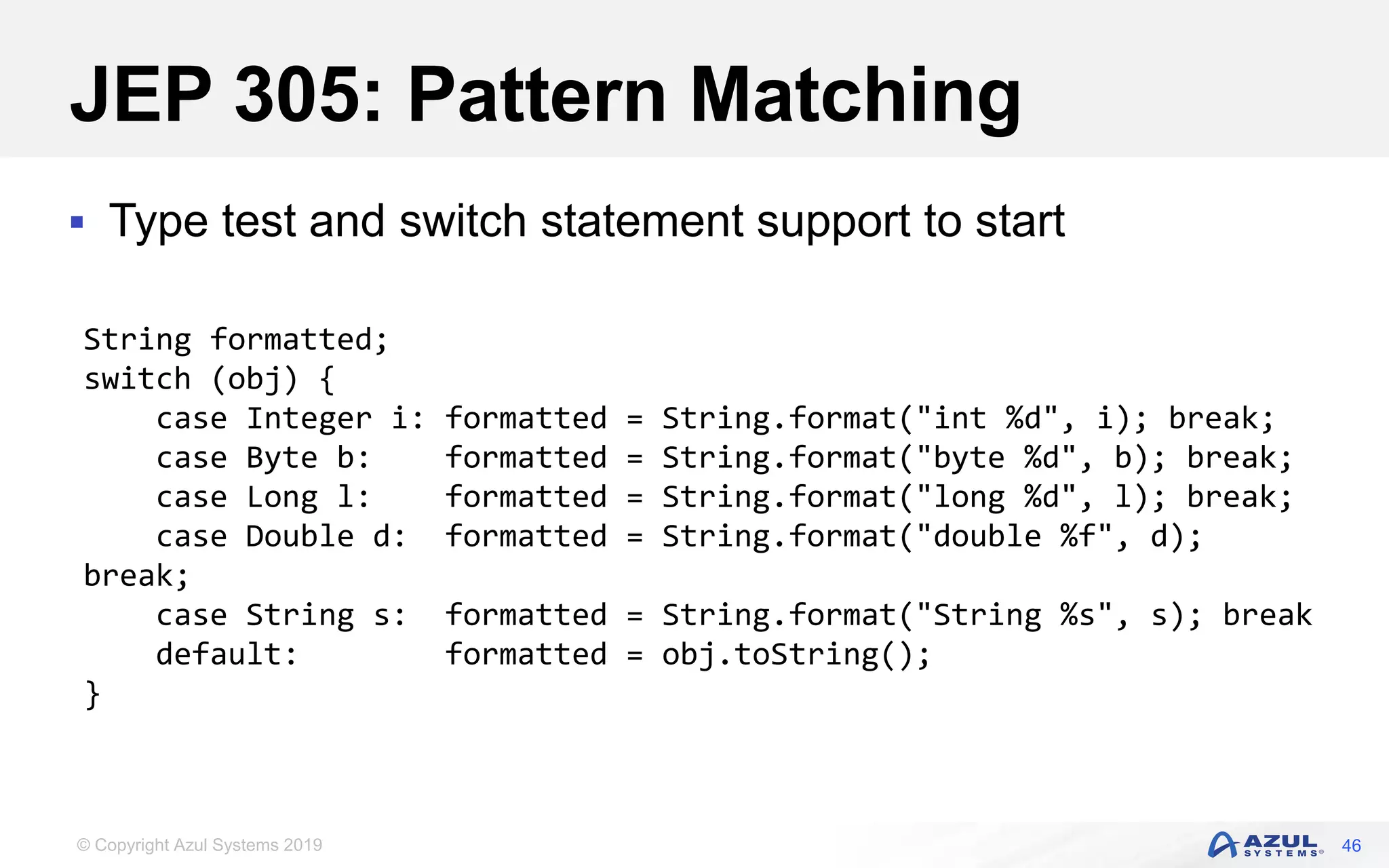 © Copyright Azul Systems 2019
JEP 305: Pattern Matching
 Type test and switch statement support to start
46
String formatted;
switch (obj) {
case Integer i: formatted = String.format("int %d", i); break;
case Byte b: formatted = String.format("byte %d", b); break;
case Long l: formatted = String.format("long %d", l); break;
case Double d: formatted = String.format("double %f", d);
break;
case String s: formatted = String.format("String %s", s); break
default: formatted = obj.toString();
}
 