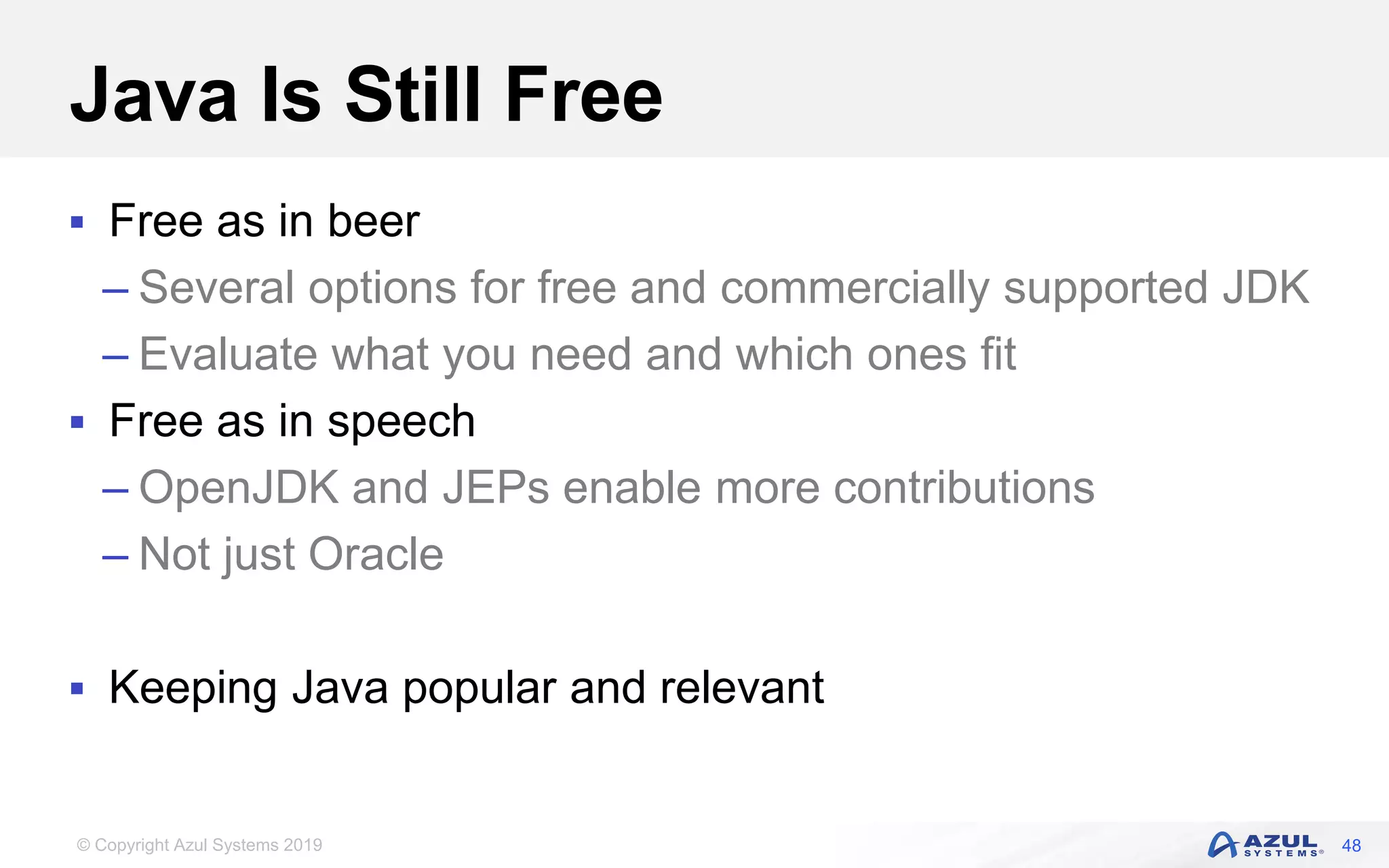 © Copyright Azul Systems 2019
Java Is Still Free
 Free as in beer
– Several options for free and commercially supported JDK
– Evaluate what you need and which ones fit
 Free as in speech
– OpenJDK and JEPs enable more contributions
– Not just Oracle
 Keeping Java popular and relevant
48
 
