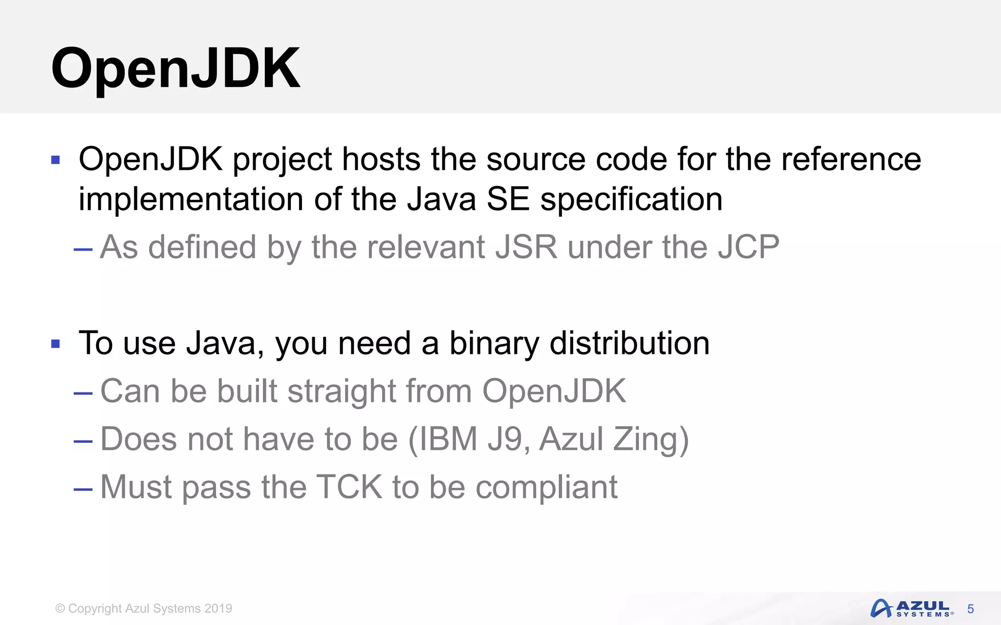 © Copyright Azul Systems 2019
OpenJDK
 OpenJDK project hosts the source code for the reference
implementation of the Java SE specification
– As defined by the relevant JSR under the JCP
 To use Java, you need a binary distribution
– Can be built straight from OpenJDK
– Does not have to be (IBM J9, Azul Zing)
– Must pass the TCK to be compliant
5
 