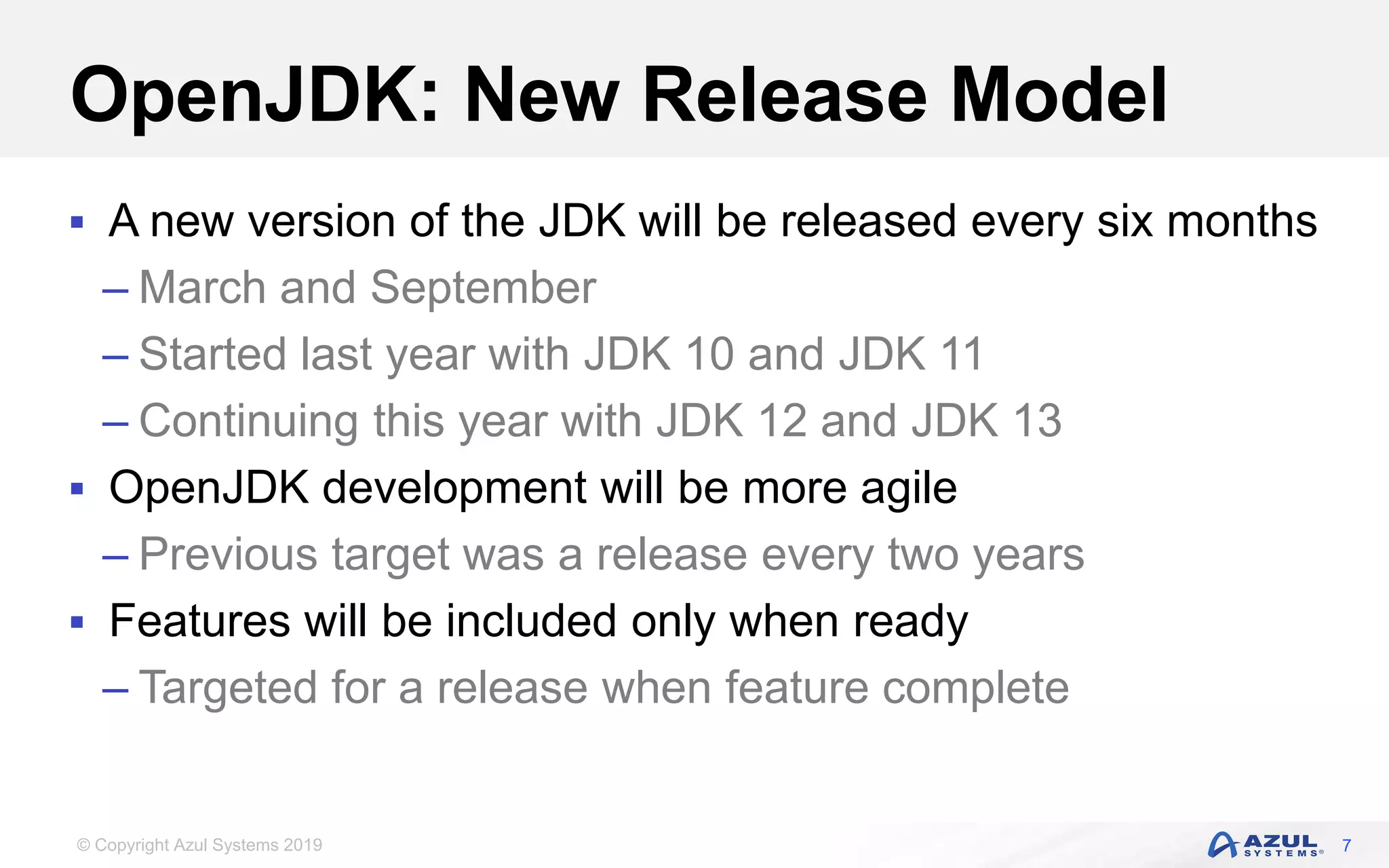© Copyright Azul Systems 2019
OpenJDK: New Release Model
 A new version of the JDK will be released every six months
– March and September
– Started last year with JDK 10 and JDK 11
– Continuing this year with JDK 12 and JDK 13
 OpenJDK development will be more agile
– Previous target was a release every two years
 Features will be included only when ready
– Targeted for a release when feature complete
7
 