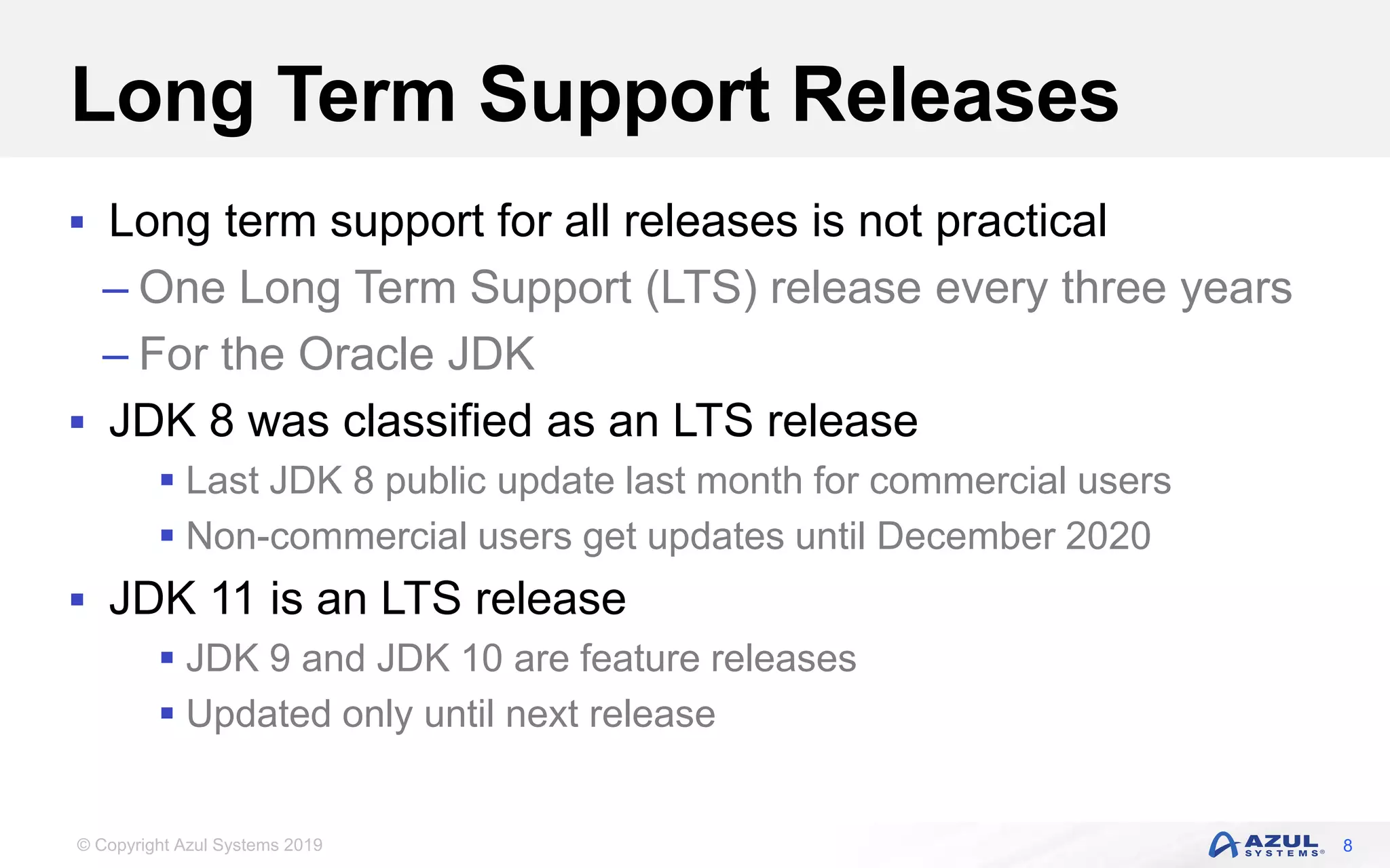 © Copyright Azul Systems 2019
Long Term Support Releases
 Long term support for all releases is not practical
– One Long Term Support (LTS) release every three years
– For the Oracle JDK
 JDK 8 was classified as an LTS release
 Last JDK 8 public update last month for commercial users
 Non-commercial users get updates until December 2020
 JDK 11 is an LTS release
 JDK 9 and JDK 10 are feature releases
 Updated only until next release
8
 
