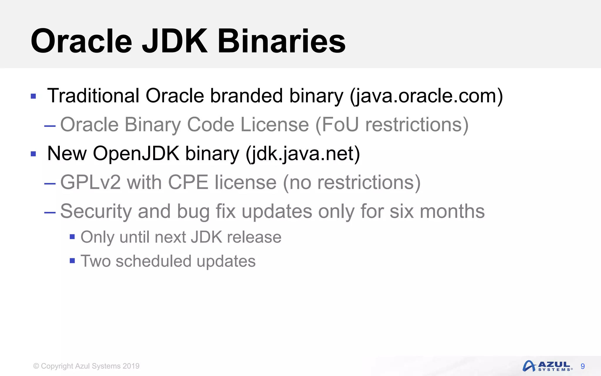© Copyright Azul Systems 2019
Oracle JDK Binaries
 Traditional Oracle branded binary (java.oracle.com)
– Oracle Binary Code License (FoU restrictions)
 New OpenJDK binary (jdk.java.net)
– GPLv2 with CPE license (no restrictions)
– Security and bug fix updates only for six months
 Only until next JDK release
 Two scheduled updates
9
 